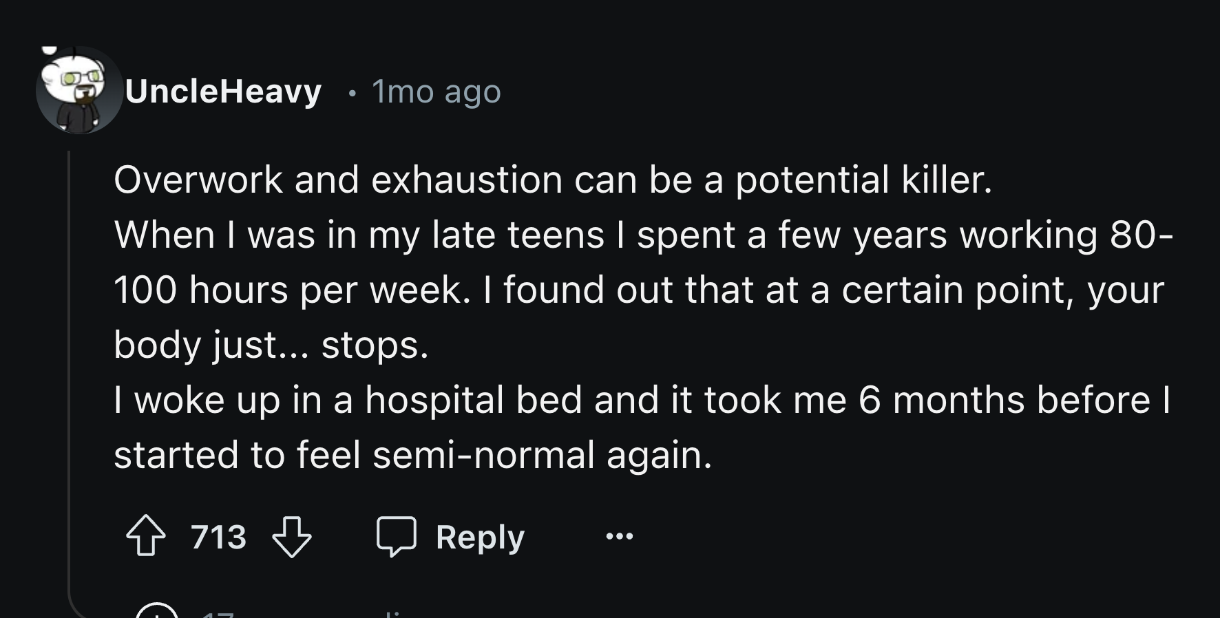 number - UncleHeavy 1mo ago Overwork and exhaustion can be a potential killer. When I was in my late teens I spent a few years working 80 100 hours per week. I found out that at a certain point, your body just... stops. I woke up in a hospital bed and it 